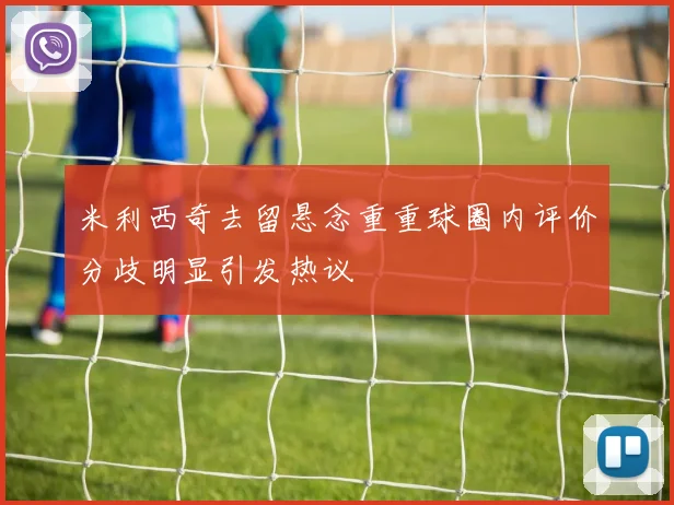 米利西奇去留悬念重重球圈内评价分歧明显引发热议