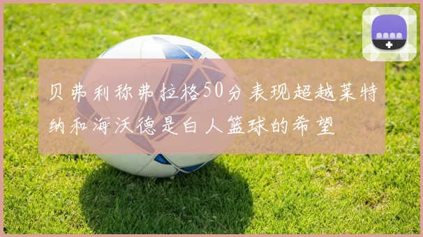 贝弗利称弗拉格50分表现超越莱特纳和海沃德是白人篮球的希望
